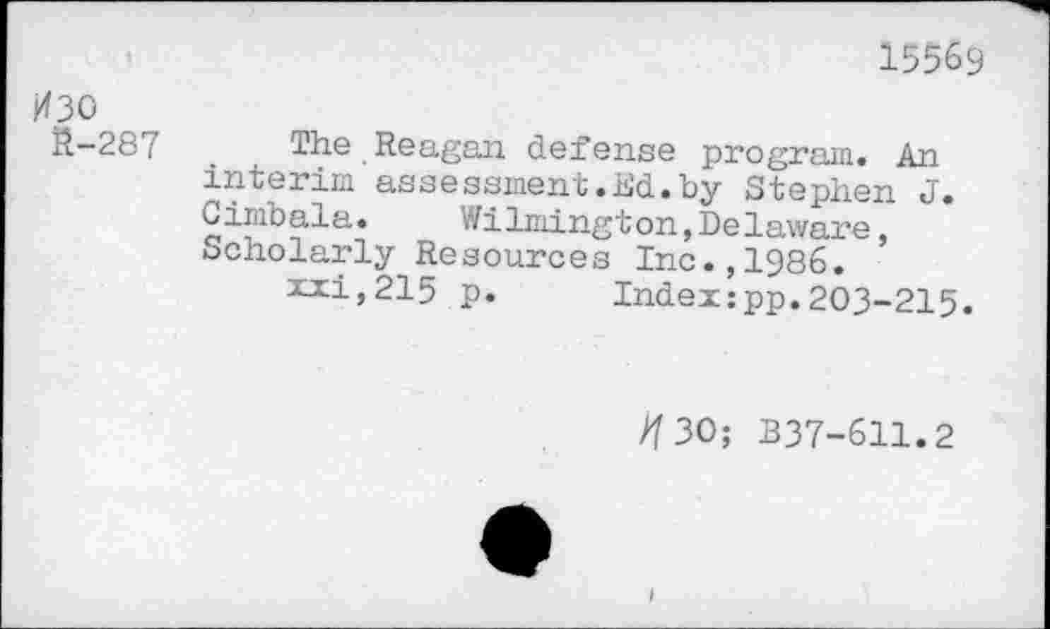 ﻿15569
ИЗО
Й-287 . The Reagan defense program. An interim assessment.Ed.by Stephen J. Cimbala. Wilmington,Delaware Scholarly Resources Inc.,1986.
xxi,215 p. Index:pp.203-215.
//30; B37-611.2